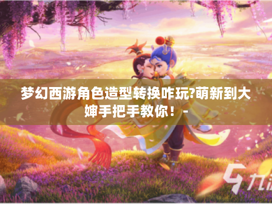 梦幻西游角色造型转换咋玩?萌新到大婶手把手教你!- 梦幻西游角色造型转换咋玩?萌新到大婶手把手教你!-