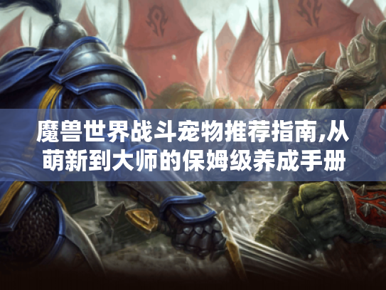 魔兽世界战斗宠物推荐指南,从萌新到大师的保姆级养成手册 魔兽世界战斗宠物推荐指南,从萌新到大师的保姆级养成手册