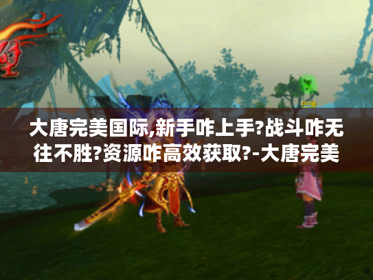 大唐完美国际,新手咋上手?战斗咋无往不胜?资源咋高效获取?-大唐完美国际 大唐完美国际,新手咋上手?战斗咋无往不胜?资源咋高效获取?-大唐完美国际