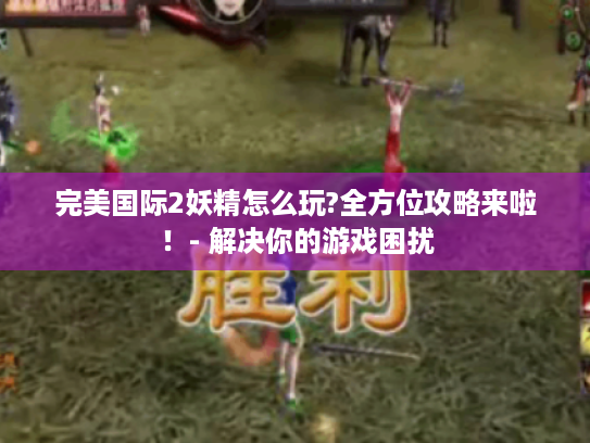 完美国际2妖精怎么玩?全方位攻略来啦!- 解决你的游戏困扰 完美国际2妖精怎么玩?全方位攻略来啦!- 解决你的游戏困扰