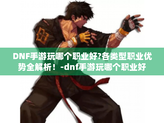 DNF手游玩哪个职业好?各类型职业优势全解析！-dnf手游玩哪个职业好