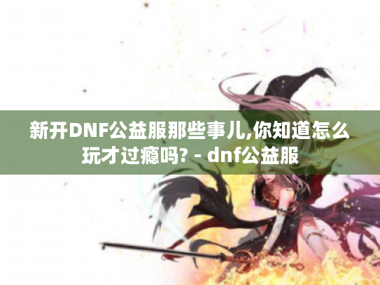 新开DNF公益服那些事儿,你知道怎么玩才过瘾吗? - dnf公益服 新开DNF公益服那些事儿,你知道怎么玩才过瘾吗? - dnf公益服