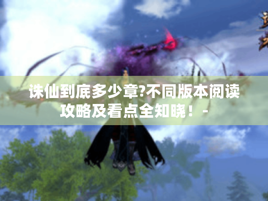 诛仙到底多少章?不同版本阅读攻略及看点全知晓!- 诛仙到底多少章?不同版本阅读攻略及看点全知晓!-