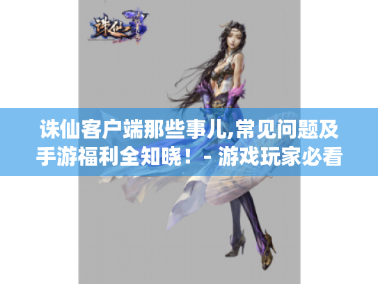 诛仙客户端那些事儿,常见问题及手游福利全知晓！- 游戏玩家必看