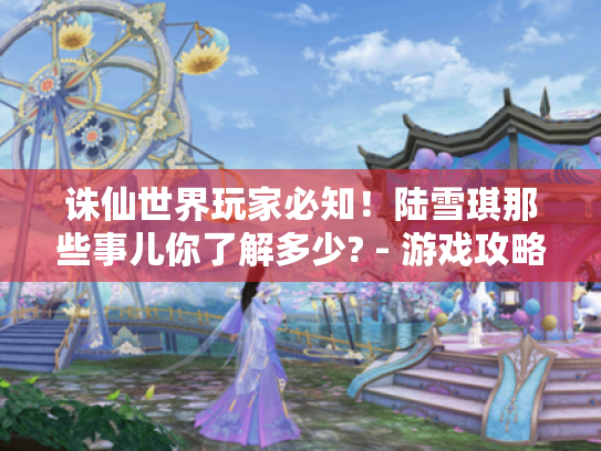 诛仙世界玩家必知!陆雪琪那些事儿你了解多少? - 游戏攻略 诛仙世界玩家必知!陆雪琪那些事儿你了解多少? - 游戏攻略
