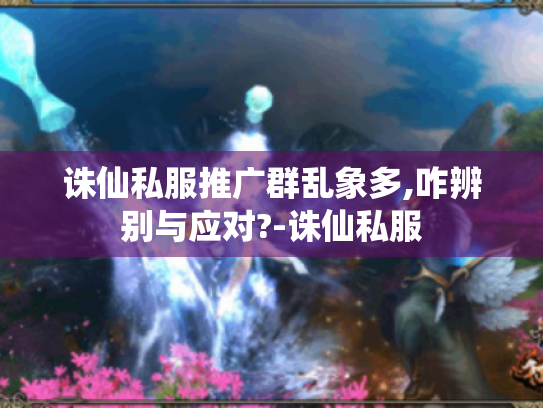 诛仙私服推广群乱象多,咋辨别与应对?-诛仙私服 诛仙私服推广群乱象多,咋辨别与应对?-诛仙私服