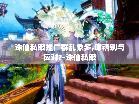 诛仙私服推广群乱象多,咋辨别与应对?-诛仙私服 诛仙私服推广群乱象多,咋辨别与应对?-诛仙私服