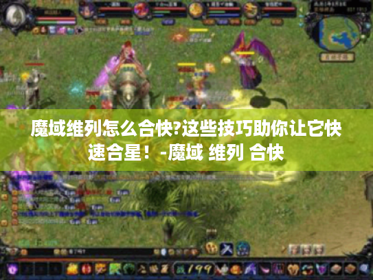 魔域维列怎么合快?这些技巧助你让它快速合星!-魔域 维列 合快 魔域维列怎么合快?这些技巧助你让它快速合星!-魔域 维列 合快