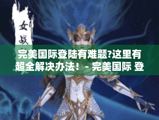 完美国际登陆有难题?这里有超全解决办法!- 完美国际 登陆 完美国际登陆有难题?这里有超全解决办法!- 完美国际 登陆