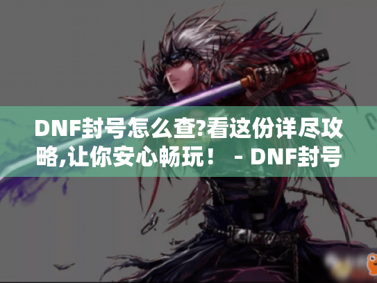 DNF封号怎么查?看这份详尽攻略,让你安心畅玩！ - DNF封号查询