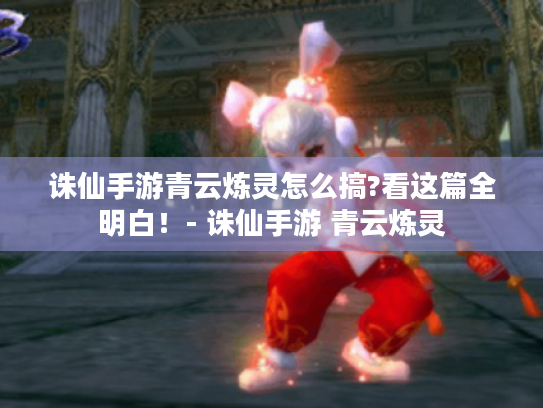 诛仙手游青云炼灵怎么搞?看这篇全明白!- 诛仙手游 青云炼灵 诛仙手游青云炼灵怎么搞?看这篇全明白!- 诛仙手游 青云炼灵