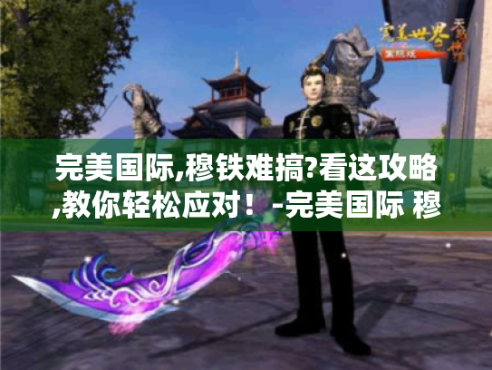 完美国际,穆铁难搞?看这攻略,教你轻松应对!-完美国际 穆铁- 完美国际,穆铁难搞?看这攻略,教你轻松应对!-完美国际 穆铁-