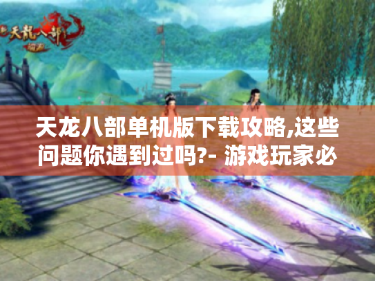 天龙八部单机版下载攻略,这些问题你遇到过吗?- 游戏玩家必看 天龙八部单机版下载攻略,这些问题你遇到过吗?- 游戏玩家必看