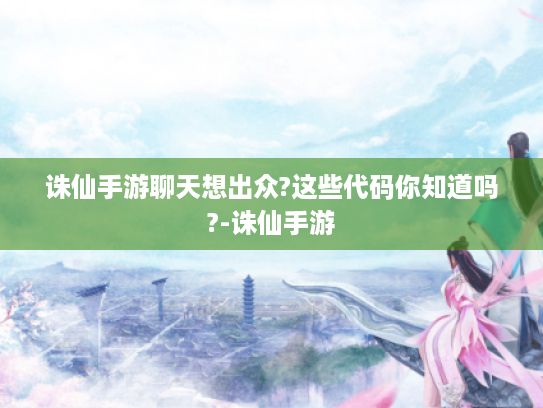 诛仙手游聊天想出众?这些代码你知道吗?-诛仙手游 诛仙手游聊天想出众?这些代码你知道吗?-诛仙手游