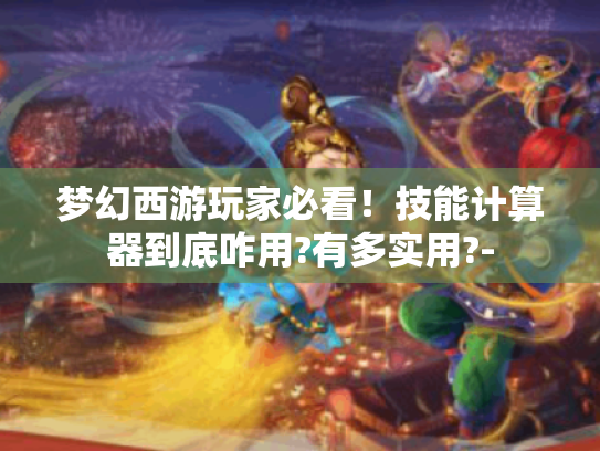 梦幻西游玩家必看!技能计算器到底咋用?有多实用?- 梦幻西游玩家必看!技能计算器到底咋用?有多实用?-