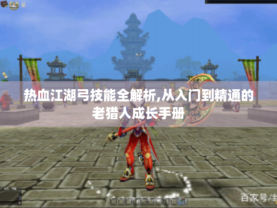 热血江湖弓技能全解析,从入门到精通的老猎人成长手册