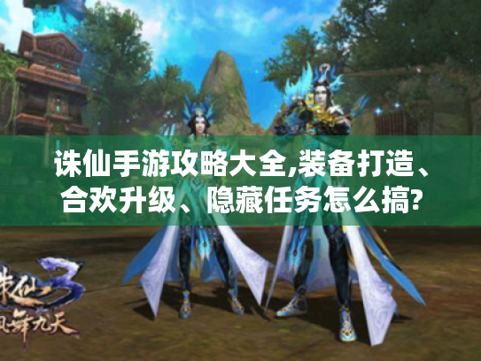 诛仙手游攻略大全,装备打造、合欢升级、隐藏任务怎么搞? 诛仙手游攻略大全,装备打造、合欢升级、隐藏任务怎么搞?