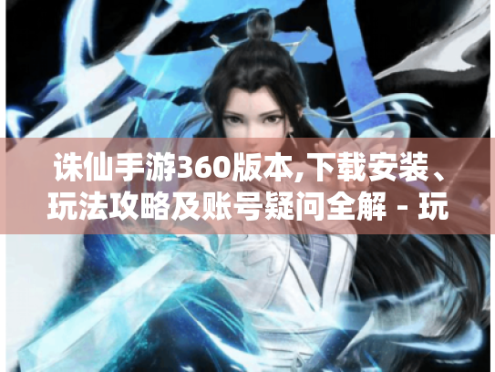 诛仙手游360版本,下载安装、玩法攻略及账号疑问全解 - 玩家必看！