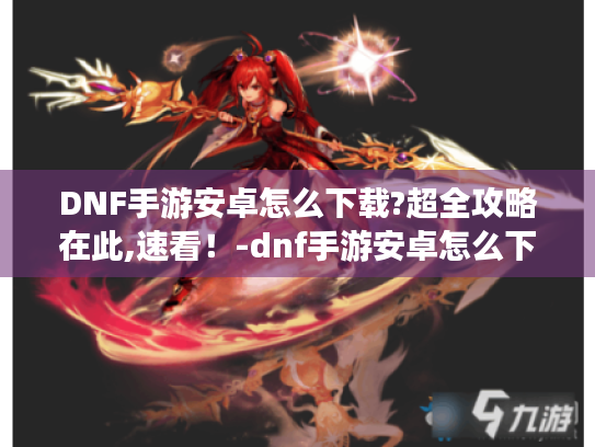 DNF手游安卓怎么下载?超全攻略在此,速看!-dnf手游安卓怎么下载 DNF手游安卓怎么下载?超全攻略在此,速看!-dnf手游安卓怎么下载