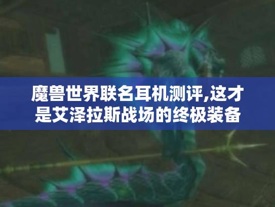 魔兽世界联名耳机测评,这才是艾泽拉斯战场的终极装备 魔兽世界联名耳机测评,这才是艾泽拉斯战场的终极装备