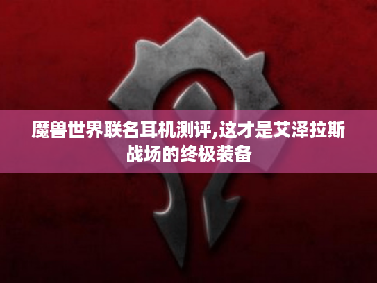 魔兽世界联名耳机测评,这才是艾泽拉斯战场的终极装备 魔兽世界联名耳机测评,这才是艾泽拉斯战场的终极装备