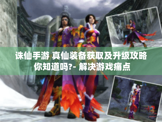 诛仙手游 真仙装备获取及升级攻略 你知道吗?- 解决游戏痛点 诛仙手游 真仙装备获取及升级攻略 你知道吗?- 解决游戏痛点