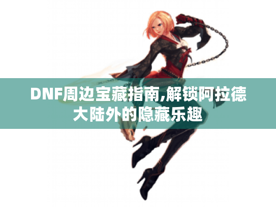 DNF周边宝藏指南,解锁阿拉德大陆外的隐藏乐趣