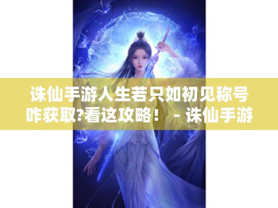 诛仙手游人生若只如初见称号咋获取?看这攻略! - 诛仙手游初见 诛仙手游人生若只如初见称号咋获取?看这攻略! - 诛仙手游初见