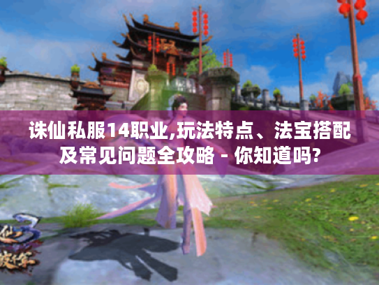 诛仙私服14职业,玩法特点、法宝搭配及常见问题全攻略 - 你知道吗?
