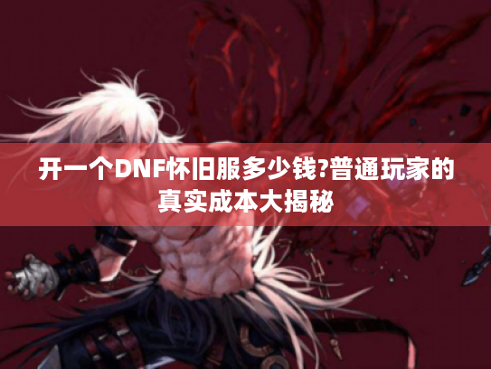 开一个DNF怀旧服多少钱?普通玩家的真实成本大揭秘 开一个DNF怀旧服多少钱?普通玩家的真实成本大揭秘