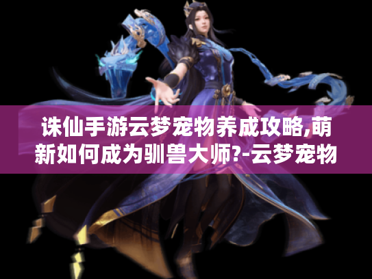 诛仙手游云梦宠物养成攻略,萌新如何成为驯兽大师?-云梦宠物 诛仙手游云梦宠物养成攻略,萌新如何成为驯兽大师?-云梦宠物