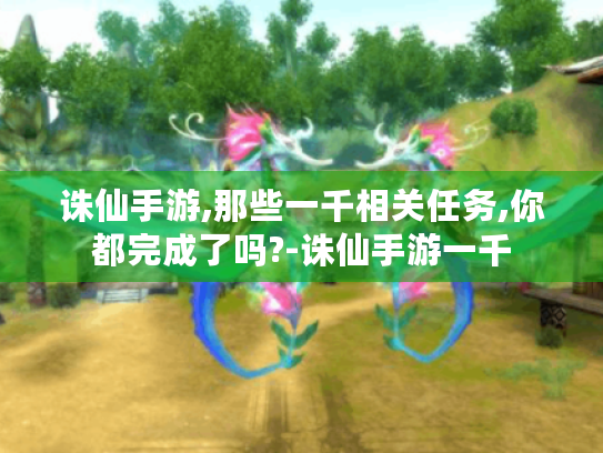 诛仙手游,那些一千相关任务,你都完成了吗?-诛仙手游一千 诛仙手游,那些一千相关任务,你都完成了吗?-诛仙手游一千