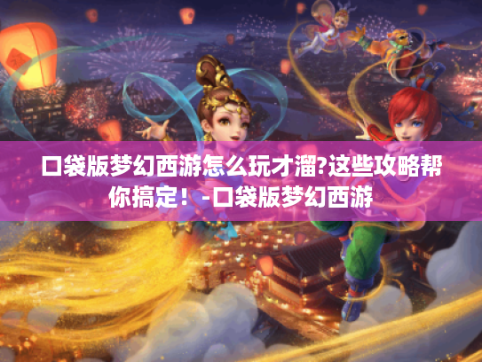 口袋版梦幻西游怎么玩才溜?这些攻略帮你搞定!-口袋版梦幻西游 口袋版梦幻西游怎么玩才溜?这些攻略帮你搞定!-口袋版梦幻西游