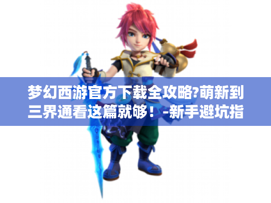 梦幻西游官方下载全攻略?萌新到三界通看这篇就够!-新手避坑指南 梦幻西游官方下载全攻略?萌新到三界通看这篇就够!-新手避坑指南