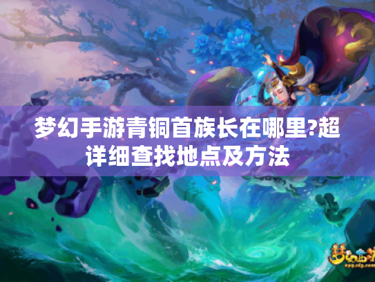 梦幻手游青铜首族长在哪里?超详细查找地点及方法 梦幻手游青铜首族长在哪里?超详细查找地点及方法