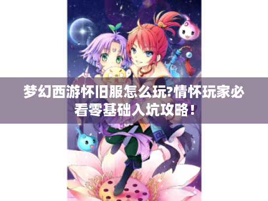 梦幻西游怀旧服怎么玩?情怀玩家必看零基础入坑攻略! 梦幻西游怀旧服怎么玩?情怀玩家必看零基础入坑攻略!