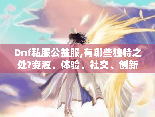 Dnf私服公益服,有哪些独特之处?资源、体验、社交、创新全揭秘! Dnf私服公益服,有哪些独特之处?资源、体验、社交、创新全揭秘!