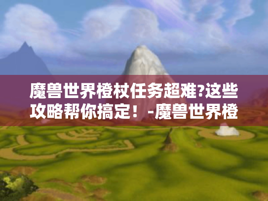 魔兽世界橙杖任务超难?这些攻略帮你搞定!-魔兽世界橙杖 魔兽世界橙杖任务超难?这些攻略帮你搞定!-魔兽世界橙杖