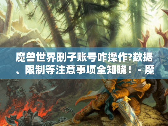 魔兽世界删子账号咋操作?数据、限制等注意事项全知晓!- 魔兽世界删除子账号 魔兽世界删子账号咋操作?数据、限制等注意事项全知晓!- 魔兽世界删除子账号