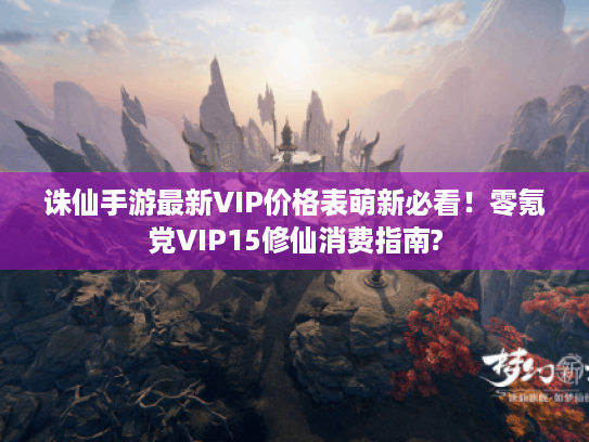 诛仙手游最新VIP价格表萌新必看！零氪党VIP15修仙消费指南?