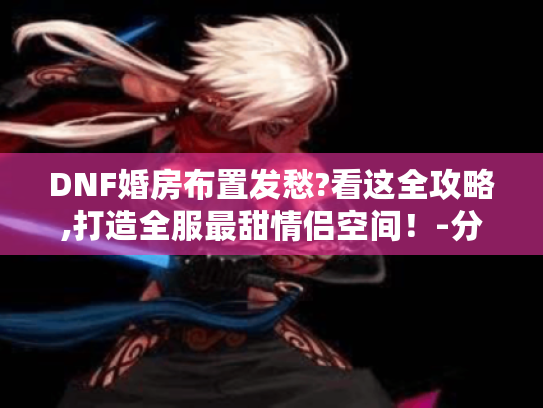 DNF婚房布置发愁?看这全攻略,打造全服最甜情侣空间!-分隔符-阿拉德装修日记 DNF婚房布置发愁?看这全攻略,打造全服最甜情侣空间!-分隔符-阿拉德装修日记