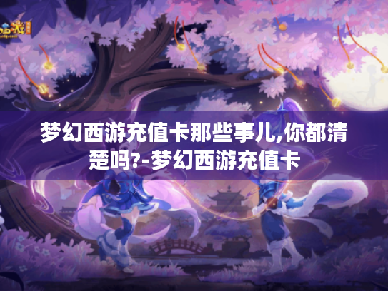 梦幻西游充值卡那些事儿,你都清楚吗?-梦幻西游充值卡 梦幻西游充值卡那些事儿,你都清楚吗?-梦幻西游充值卡