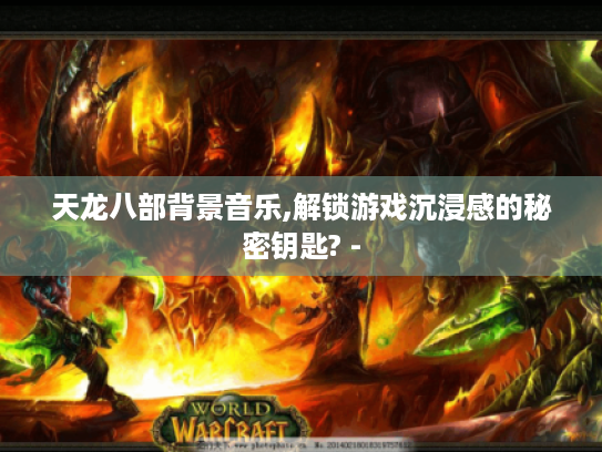 天龙八部背景音乐,解锁游戏沉浸感的秘密钥匙? -