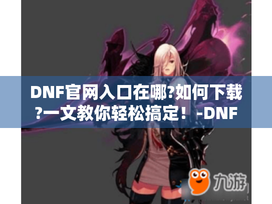 DNF官网入口在哪?如何下载?一文教你轻松搞定!-DNF DNF官网入口在哪?如何下载?一文教你轻松搞定!-DNF