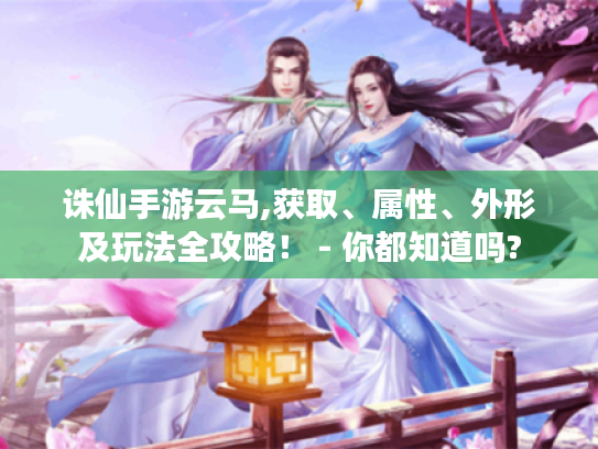 诛仙手游云马,获取、属性、外形及玩法全攻略！ - 你都知道吗?