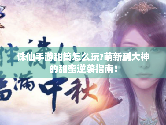 诛仙手游甜筒怎么玩?萌新到大神的甜蜜逆袭指南! 诛仙手游甜筒怎么玩?萌新到大神的甜蜜逆袭指南!