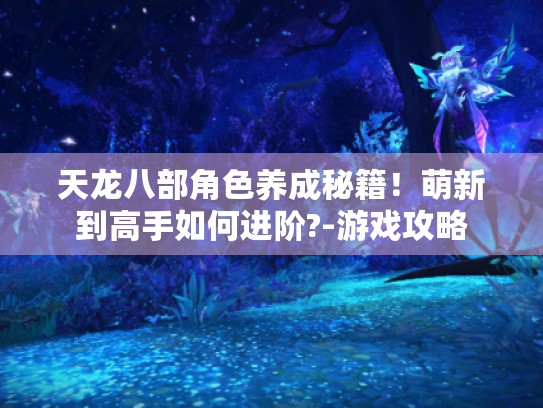 天龙八部角色养成秘籍!萌新到高手如何进阶?-游戏攻略 天龙八部角色养成秘籍!萌新到高手如何进阶?-游戏攻略