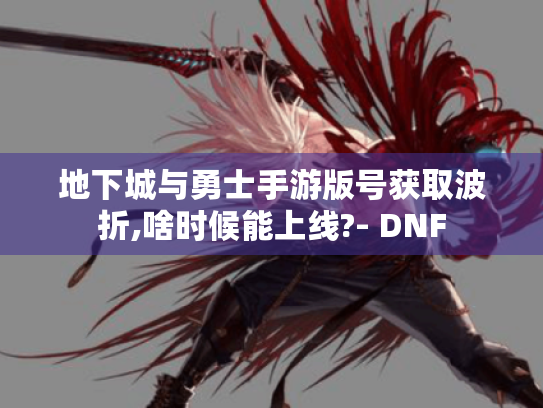 地下城与勇士手游版号获取波折,啥时候能上线?- DNF 地下城与勇士手游版号获取波折,啥时候能上线?- DNF