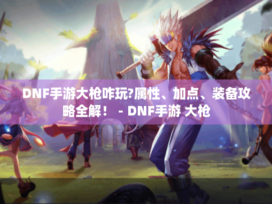 DNF手游大枪咋玩?属性、加点、装备攻略全解! - DNF手游 大枪 DNF手游大枪咋玩?属性、加点、装备攻略全解! - DNF手游 大枪