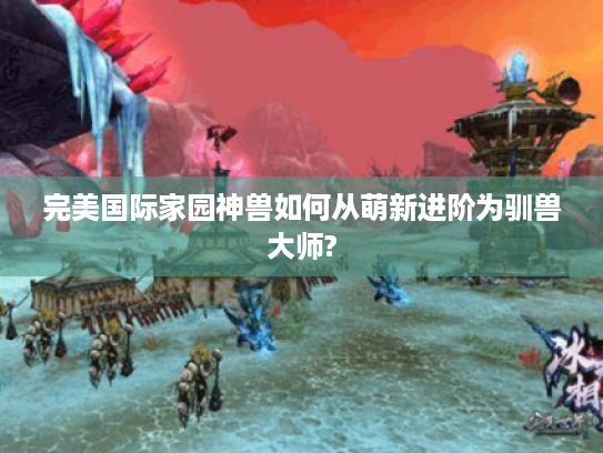 完美国际家园神兽如何从萌新进阶为驯兽大师? 完美国际家园神兽如何从萌新进阶为驯兽大师?